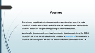 Vaccines
The primary target in developing coronavirus vaccines has been the spike
protein (S protein) which is on the surface of the virion particle, and in vivo is
the most important antigen for triggering an immune response.
Vaccines for the coronaviruses have been under development since the SARS
outbreak, but none are yet available for humans. A phase I trial in humans of a
potential vaccine against MERS-CoV has already been performed in the UK.
 