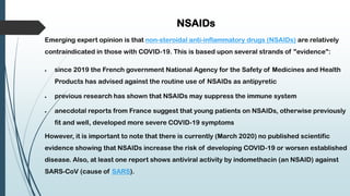 NSAIDs
Emerging expert opinion is that non-steroidal anti-inflammatory drugs (NSAIDs) are relatively
contraindicated in those with COVID-19. This is based upon several strands of "evidence":
 since 2019 the French government National Agency for the Safety of Medicines and Health
Products has advised against the routine use of NSAIDs as antipyretic
 previous research has shown that NSAIDs may suppress the immune system
 anecdotal reports from France suggest that young patients on NSAIDs, otherwise previously
fit and well, developed more severe COVID-19 symptoms
However, it is important to note that there is currently (March 2020) no published scientific
evidence showing that NSAIDs increase the risk of developing COVID-19 or worsen established
disease. Also, at least one report shows antiviral activity by indomethacin (an NSAID) against
SARS-CoV (cause of SARS).
 