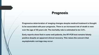 Prognosis
Progressive deterioration of imaging changes despite medical treatment is thought
to be associated with poor prognosis. There is an increased risk of death in men
over the age of 60 years old. The mortality rate is estimated to be 3.6%.
Early reports show that in some well patients, the RT-PCR test remains falsely
positive despite an apparent clinical recovery. This raises the concern that
asymptomatic carriage may occur.
 
