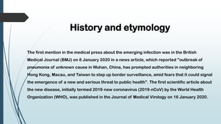 History and etymology
The first mention in the medical press about the emerging infection was in the British
Medical Journal (BMJ) on 8 January 2020 in a news article, which reported "outbreak of
pneumonia of unknown cause in Wuhan, China, has prompted authorities in neighboring
Hong Kong, Macau, and Taiwan to step up border surveillance, amid fears that it could signal
the emergence of a new and serious threat to public health". The first scientific article about
the new disease, initially termed 2019‐new coronavirus (2019‐nCoV) by the World Health
Organization (WHO), was published in the Journal of Medical Virology on 16 January 2020.
 
