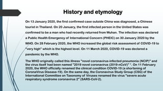History and etymology
On 13 January 2020, the first confirmed case outside China was diagnosed, a Chinese
tourist in Thailand. On 20 January, the first infected person in the United States was
confirmed to be a man who had recently returned from Wuhan. The infection was declared
a Public Health Emergency of International Concern (PHEIC) on 30 January 2020 by the
WHO. On 28 February 2020, the WHO increased the global risk assessment of COVID-19 to
“very high” which is the highest level. On 11 March 2020, COVID-19 was declared a
pandemic by the WHO.
The WHO originally called this illness "novel coronavirus-infected pneumonia (NCIP)" and
the virus itself had been named "2019 novel coronavirus (2019-nCoV)" 1. On 11 February
2020, the WHO officially renamed the clinical condition COVID-19 (a shortening of
CoronaVirus Disease-19). On the same day, the Coronavirus Study Group (CSG) of the
International Committee on Taxonomy of Viruses renamed the virus "severe acute
respiratory syndrome coronavirus 2" (SARS-CoV-2).
 