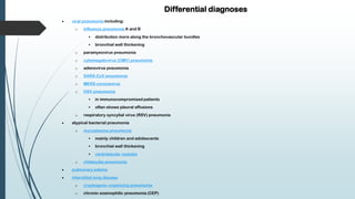 Differential diagnoses
 viral pneumonia including:
o influenza pneumonia A and B
 distribution more along the bronchovascular bundles
 bronchial wall thickening
o paramyxovirus pneumonia
o cytomegalovirus (CMV) pneumonia
o adenovirus pneumonia
o SARS-CoV pneumonia
o MERS coronavirus
o HSV pneumonia
 in immunocompromised patients
 often shows pleural effusions
o respiratory syncytial virus (RSV) pneumonia
 atypical bacterial pneumonia
o mycoplasma pneumonia
 mainly children and adolescents
 bronchial wall thickening
 centrilobular nodules
o chlamydia pneumonia
 pulmonary edema
 interstitial lung disease
o cryptogenic organizing pneumonia
o chronic eosinophilic pneumonia (CEP)
 