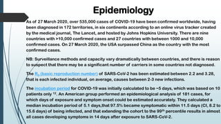 Epidemiology
As of 27 March 2020, over 535,000 cases of COVID-19 have been confirmed worldwide, having
been diagnosed in 172 territories, in six continents according to an online virus tracker created
by the medical journal, The Lancet, and hosted by Johns Hopkins University. There are nine
countries with >10,000 confirmed cases and 27 countries with between 1000 and 10,000
confirmed cases. On 27 March 2020, the USA surpassed China as the country with the most
confirmed cases.
NB: Surveillance methods and capacity vary dramatically between countries, and there is reason
to suspect that there may be a significant number of carriers in some countries not diagnosed.
The R0 (basic reproduction number) of SARS-CoV-2 has been estimated between 2.2 and 3.28,
that is each infected individual, on average, causes between 2-3 new infections.
The incubation period for COVID-19 was initially calculated to be ~5 days, which was based on 10
patients only 12. An American group performed an epidemiological analysis of 181 cases, for
which days of exposure and symptom onset could be estimated accurately. They calculated a
median incubation period of 5.1 days,that 97.5% became symptomatic within 11.5 days (CI, 8.2 to
15.6 days) of being infected, and that extending the cohort to the 99th percentile results in almost
all cases developing symptoms in 14 days after exposure to SARS-CoV-2.
 