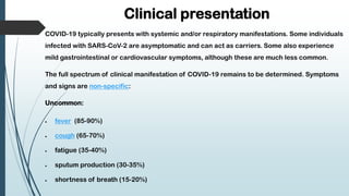 Clinical presentation
COVID-19 typically presents with systemic and/or respiratory manifestations. Some individuals
infected with SARS-CoV-2 are asymptomatic and can act as carriers. Some also experience
mild gastrointestinal or cardiovascular symptoms, although these are much less common.
The full spectrum of clinical manifestation of COVID-19 remains to be determined. Symptoms
and signs are non-specific:
Uncommon:
 fever (85-90%)
 cough (65-70%)
 fatigue (35-40%)
 sputum production (30-35%)
 shortness of breath (15-20%)
 