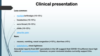 Clinical presentation
Less common:
 myalgia/arthralgia (10-15%)
 headaches (10-15%)
 sore throat (10-15%)
 chills (10-12%)
 pleuritic pain
Rare:
 nausea, vomiting, nasal congestion (<10%), diarrhea (<5%)
 palpitations, chest tightness
Anecdotal reports from ENT specialists in the UK suggest that COVID-19 sufferers have high
rates of anosmia/hyposmia. However, no peer-reviewed studies currently support this.
 