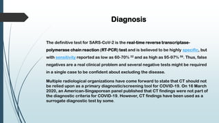 Diagnosis
The definitive test for SARS-CoV-2 is the real-time reverse transcriptase-
polymerase chain reaction (RT-PCR) test and is believed to be highly specific, but
with sensitivity reported as low as 60-70% 32 and as high as 95-97% 56. Thus, false
negatives are a real clinical problem and several negative tests might be required
in a single case to be confident about excluding the disease.
Multiple radiological organizations have come forward to state that CT should not
be relied upon as a primary diagnostic/screening tool for COVID-19. On 16 March
2020, an American-Singaporean panel published that CT findings were not part of
the diagnostic criteria for COVID-19. However, CT findings have been used as a
surrogate diagnostic test by some.
 