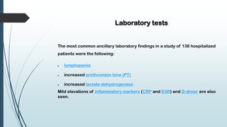 Laboratory tests
The most common ancillary laboratory findings in a study of 138 hospitalized
patients were the following:
 lymphopenia
 increased prothrombin time (PT)
 increased lactate dehydrogenase
Mild elevations of inflammatory markers (CRP and ESR) and D-dimer are also
seen.
 
