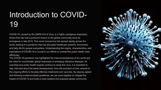 Introduction to COVID-
19
COVID-19, caused by the SARS-CoV-2 virus, is a highly contagious respiratory
illness that has had a profound impact on the global community since its
emergence in late 2019. This novel coronavirus has spread rapidly across the
world, leading to a pandemic that has disrupted healthcare systems, economies,
and daily life for people everywhere. Understanding the origins, characteristics, and
implications of COVID-19 is crucial in our efforts to combat this public health crisis
effectively.
The COVID-19 pandemic has highlighted the interconnectedness of our world and
the need for coordinated, global responses to emerging infectious diseases. As
scientists and public health experts continue to study this virus, it is important to
stay informed about the latest developments, from the evolution of new variants to
the ongoing efforts to develop effective treatments and vaccines. By staying vigilant
and following evidence-based guidelines, we can work together to mitigate the
impact of COVID-19 and build a more resilient and prepared global community.
 