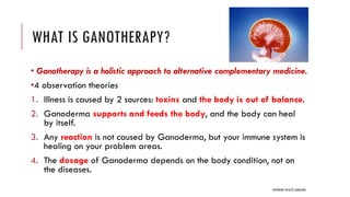 WHAT IS GANOTHERAPY?
• Ganotherapy is a holistic approach to alternative complementary medicine.
•4 observation theories
1. Illness is caused by 2 sources: toxins and the body is out of balance.
2. Ganoderma supports and feeds the body, and the body can heal
by itself.
3. Any reaction is not caused by Ganoderma, but your immune system is
healing on your problem areas.
4. The dosage of Ganoderma depends on the body condition, not on
the diseases.
COPYRIGHT 2018 © JANEGANO
 