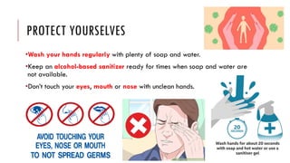 PROTECT YOURSELVES
•Wash your hands regularly with plenty of soap and water.
•Keep an alcohol-based sanitizer ready for times when soap and water are
not available.
•Don’t touch your eyes, mouth or nose with unclean hands.
 
