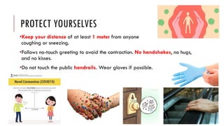 PROTECT YOURSELVES
•Keep your distance of at least 1 meter from anyone
coughing or sneezing.
•Follows no-touch greeting to avoid the contraction. No handshakes, no hugs,
and no kisses.
•Do not touch the public handrails. Wear gloves if possible.
 