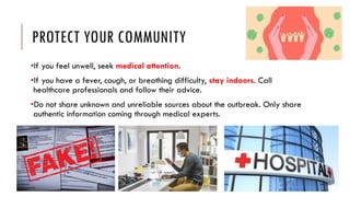 PROTECT YOUR COMMUNITY
•If you feel unwell, seek medical attention.
•If you have a fever, cough, or breathing difficulty, stay indoors. Call
healthcare professionals and follow their advice.
•Do not share unknown and unreliable sources about the outbreak. Only share
authentic information coming through medical experts.
 