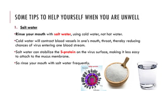 SOME TIPS TO HELP YOURSELF WHEN YOU ARE UNWELL
1. Salt water
•Rinse your mouth with salt water, using cold water, not hot water.
•Cold water will contract blood vessels in one’s mouth, throat, thereby reducing
chances of virus entering one blood stream.
•Salt water can stabilize the S-protein on the virus surface, making it less easy
to attach to the mucus membrane.
•So rinse your mouth with salt water frequently.
 