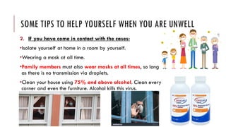 SOME TIPS TO HELP YOURSELF WHEN YOU ARE UNWELL
2. If you have come in contact with the cases:
•Isolate yourself at home in a room by yourself.
•Wearing a mask at all time.
•Family members must also wear masks at all times, so long
as there is no transmission via droplets.
•Clean your house using 75% and above alcohol. Clean every
corner and even the furniture. Alcohol kills this virus.
 