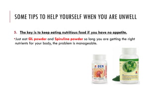 SOME TIPS TO HELP YOURSELF WHEN YOU ARE UNWELL
5. The key is to keep eating nutritious food if you have no appetite.
•Just eat GL powder and Spirulina powder so long you are getting the right
nutrients for your body, the problem is manageable.
 