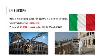 IN EUROPE
•Italy is the leading European country in Covid-19 infection.
•Under Coronavirus lockdown.
•A total of 31,000+ cases so far (till 17 March 2020)
 
