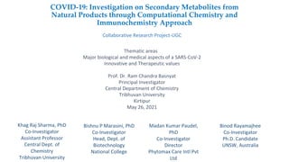 COVID-19: Investigation on Secondary Metabolites from
Natural Products through Computational Chemistry and
Immunochemistry Approach
Collaborative Research Project-UGC
Thematic areas
Major biological and medical aspects of a SARS-CoV-2
Innovative and Therapeutic values
Prof. Dr. Ram Chandra Basnyat
Principal Investigator
Central Department of Chemistry
Tribhuvan University
Kirtipur
May 26, 2021
Khag Raj Sharma, PhD
Co-Investigator
Assistant Professor
Central Dept. of
Chemistry
Tribhuvan University
Bishnu P Marasini, PhD
Co-Investigator
Head, Dept. of
Biotechnology
National College
Madan Kumar Paudel,
PhD
Co-Investigator
Director
Phytomax Care Intl Pvt
Ltd
Binod Rayamajhee
Co-Investigator
Ph.D. Candidate
UNSW, Australia
 