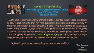Covid-19 Special Quiz
Compiled by- PG Quizhouse (Partha Gupta)
Date: 21st June, 2020
Time: 10 pm onwards
Hello, this is your quiz-friend Partha Gupta. Over the years I have conducted
so many quiz contests and got your illustrious presence and appreciation. In
this grim situation of Lockdown due to Covid- 19, I have started an online quiz
series in my Facebook page titled ‘Theme Quiz Journey’ which has been going
on since 10th May, ‘20 the birthday of ‘Father of Indian Quiz’- Neil O’Brien.
So, I am going to place a Covid-19 Special Quiz (12 qsn.) in my FB page.
Anyone can participate in this session which will commence at 10 pm.
So friends, gear up to answer the questions as the earliest!
 