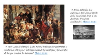 “Y entró Jesús en el templo y echó fuera a todos los que compraban y
vendían en el templo, y volcó las mesas de los cambistas y los asientos
de los que vendían las palomas”. Mateo 21:12
“Y Jesús, hablando a la
higuera, le dijo: Nunca jamás
coma nadie fruto de ti. Y sus
discípulos le estaban
escuchando”. Marcos 11:14
 
