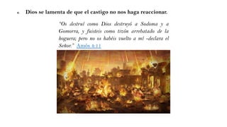6. Dios se lamenta de que el castigo no nos haga reaccionar.
“Os destruí como Dios destruyó a Sodoma y a
Gomorra, y fuisteis como tizón arrebatado de la
hoguera; pero no os habéis vuelto a mí -declara el
Señor.” Amós 4:11
 