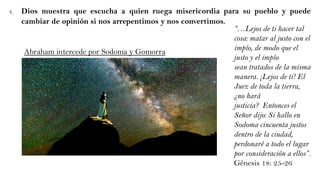 7. Dios muestra que escucha a quien ruega misericordia para su pueblo y puede
cambiar de opinión si nos arrepentimos y nos convertimos.
“…Lejos de ti hacer tal
cosa: matar al justo con el
impío, de modo que el
justo y el impío
sean tratados de la misma
manera. ¡Lejos de ti! El
Juez de toda la tierra,
¿no hará
justicia? Entonces el
Señor dijo: Si hallo en
Sodoma cincuenta justos
dentro de la ciudad,
perdonaré a todo el lugar
por consideración a ellos”.
Génesis 18: 25-26
Abraham intercede por Sodoma y Gomorra
 