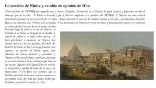 Conversión de Nínive y cambio de opinión de Dios
“Vino palabra del SEÑOR por segunda vez a Jonás, diciendo: Levántate, ve a Nínive, la gran ciudad, y proclama en ella el
mensaje que yo te diré. Y Jonás se levantó y fue a Nínive conforme a la palabra del SEÑOR. Y Nínive era una ciudad
sumamente grande, de un recorrido de tres días. Jonás comenzó a recorrer la ciudad camino de un día, y proclamaba, diciendo:
Dentro de cuarenta días Nínive será arrasada. Y los habitantes de Nínive creyeron en Dios, y proclamaron ayuno y se vistieron
de cilicio desde el mayor hasta el menor de ellos.
Cuando llegó la noticia al rey de Nínive, se
levantó de su trono, se despojó de su manto, se
cubrió de cilicio y se sentó sobre ceniza. E
hizo proclamar y anunciar en Nínive, por
decreto del rey y de sus grandes, diciendo: Ni
hombre ni bestia, ni buey ni oveja prueben cosa
alguna; no pasten ni beban agua, sino
cúbranse de cilicio hombres y animales, y
clamen a Dios con fuerza, y vuélvase cada uno
de su mal camino y de la violencia que hay en
sus manos. ¡Quién sabe! Quizá Dios se vuelva,
se arrepienta y aparte el ardor de su ira, y no
perezcamos. Y vio Dios sus acciones, que se
habían apartado de su mal camino; entonces se
arrepintió Dios del mal que había dicho que
les haría, y no lo hizo. Jonás 3, 1-10.
 