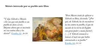 Moisés intercede por su pueblo ante Dios:
"Y dijo Yahveh a Moisés:
«Ya veo que este pueblo es un
pueblo de dura cerviz.
Déjame ahora que se encienda
mi ira contra ellos y los
devore". Exodo, 32 , 9-10
"Pero Moisés trató de aplacar a
Yahveh su Dios, diciendo: "¿Por
qué, oh Yahveh, ha de encenderse
tu ira contra tu pueblo, el que tú
sacaste de la tierra de Egipto
con gran poder y mano fuerte?,
(…) Y Yahveh renunció a
lanzar el mal con que había
amenazado a su pueblo."
Exodo, 32, 11.14
 