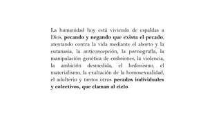 La humanidad hoy está viviendo de espaldas a
Dios, pecando y negando que exista el pecado,
atentando contra la vida mediante el aborto y la
eutanasia, la anticoncepción, la pornografía, la
manipulación genética de embriones, la violencia,
la ambición desmedida, el hedonismo, el
materialismo, la exaltación de la homosexualidad,
el adulterio y tantos otros pecados individuales
y colectivos, que claman al cielo.
 