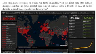 Dios mira para otro lado, no quiere ver tanta iniquidad, y en ese mirar para otro lado, el
maligno siembra un virus mortal para que el mundo sufra y triunfe el mal, al menos
durante la pandemia. ¿Dónde está la sorpresa?
 