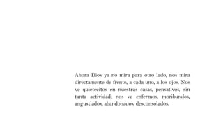 Ahora Dios ya no mira para otro lado, nos mira
directamente de frente, a cada uno, a los ojos. Nos
ve quietecitos en nuestras casas, pensativos, sin
tanta actividad; nos ve enfermos, moribundos,
angustiados, abandonados, desconsolados.
 