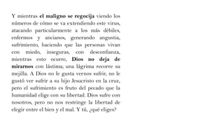 Y mientras el maligno se regocija viendo los
números de cómo se va extendiendo este virus,
atacando particularmente a los más débiles,
enfermos y ancianos, generando angustia,
sufrimiento, haciendo que las personas vivan
con miedo, inseguras, con desconfianza,
mientras esto ocurre, Dios no deja de
mirarnos con lástima; una lágrima recorre su
mejilla. A Dios no le gusta vernos sufrir, no le
gustó ver sufrir a su hijo Jesucristo en la cruz,
pero el sufrimiento es fruto del pecado que la
humanidad elige con su libertad. Dios sufre con
nosotros, pero no nos restringe la libertad de
elegir entre el bien y el mal. Y tú, ¿qué eliges?
 