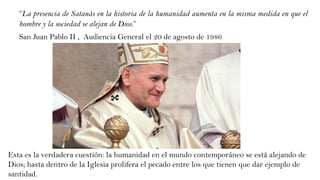 “La presencia de Satanás en la historia de la humanidad aumenta en la misma medida en que el
hombre y la sociedad se alejan de Dios.”
San Juan Pablo II , Audiencia General el 20 de agosto de 1986
Esta es la verdadera cuestión: la humanidad en el mundo contemporáneo se está alejando de
Dios; hasta dentro de la Iglesia prolifera el pecado entre los que tienen que dar ejemplo de
santidad.
 