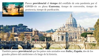 También parece providencial que los países más azotados sean Italia y España, dos de los
grandes pilares del catolicismo a lo largo de la historia.
Parece providencial el tiempo del estallido de esta pandemia por el
COVID-19: en plena Cuaresma, tiempo de conversión, tiempo de
penitencia, tiempo de purificación.
 