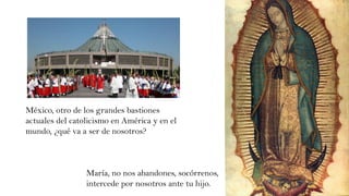México, otro de los grandes bastiones
actuales del catolicismo en América y en el
mundo, ¿qué va a ser de nosotros?
María, no nos abandones, socórrenos,
intercede por nosotros ante tu hijo.
 