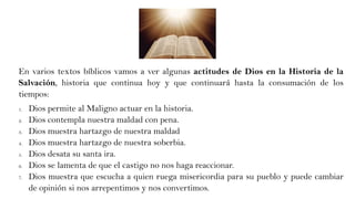 En varios textos bíblicos vamos a ver algunas actitudes de Dios en la Historia de la
Salvación, historia que continua hoy y que continuará hasta la consumación de los
tiempos:
1. Dios permite al Maligno actuar en la historia.
2. Dios contempla nuestra maldad con pena.
3. Dios muestra hartazgo de nuestra maldad
4. Dios muestra hartazgo de nuestra soberbia.
5. Dios desata su santa ira.
6. Dios se lamenta de que el castigo no nos haga reaccionar.
7. Dios muestra que escucha a quien ruega misericordia para su pueblo y puede cambiar
de opinión si nos arrepentimos y nos convertimos.
 