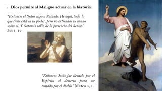 1. Dios permite al Maligno actuar en la historia.
“Entonces Jesús fue llevado por el
Espíritu al desierto para ser
tentado por el diablo.” Mateo 4, 1.
“Entonces el Señor dijo a Satanás: He aquí, todo lo
que tiene está en tu poder; pero no extiendas tu mano
sobre él. Y Satanás salió de la presencia del Señor.”
Job 1, 12
 