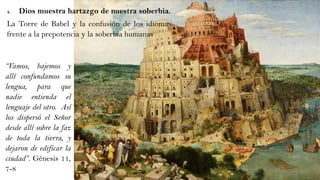 4. Dios muestra hartazgo de nuestra soberbia.
La Torre de Babel y la confusión de los idiomas
frente a la prepotencia y la soberbia humanas
“Vamos, bajemos y
allí confundamos su
lengua, para que
nadie entienda el
lenguaje del otro. Así
los dispersó el Señor
desde allí sobre la faz
de toda la tierra, y
dejaron de edificar la
ciudad”. Génesis 11,
7-8
 