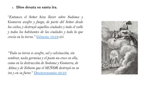 5. Dios desata su santa ira.
“Entonces el Señor hizo llover sobre Sodoma y
Gomorra azufre y fuego, de parte del Señor desde
los cielos; y destruyó aquellas ciudades y todo el valle
y todos los habitantes de las ciudades y todo lo que
crecía en la tierra.” Génesis 19:24-25
“Toda su tierra es azufre, sal y calcinación, sin
sembrar, nada germina y el pasto no crece en ella,
como en la destrucción de Sodoma y Gomorra, de
Adma y de Zeboim que el SEÑOR destruyó en su
ira y en su furor.” Deuteronomio 29:23
 