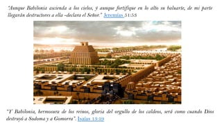 :
“Y Babilonia, hermosura de los reinos, gloria del orgullo de los caldeos, será como cuando Dios
destruyó a Sodoma y a Gomorra”. Isaías 13:19
“Aunque Babilonia ascienda a los cielos, y aunque fortifique en lo alto su baluarte, de mi parte
llegarán destructores a ella -declara el Señor.” Jeremías 51:53
 