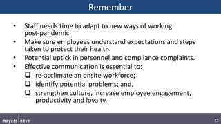 12
Remember
• Staff needs time to adapt to new ways of working
post-pandemic.
• Make sure employees understand expectations and steps
taken to protect their health.
• Potential uptick in personnel and compliance complaints.
• Effective communication is essential to:
 re-acclimate an onsite workforce;
 identify potential problems; and,
 strengthen culture, increase employee engagement,
productivity and loyalty.
 