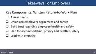 13
Takeaways For Employers
Key Components: Written Return-to-Work Plan
 Assess needs
 Unionized employers begin meet and confer
 Build trust regarding employee health and safety
 Plan for accommodation, privacy and health & safety
 Lead with empathy
 
