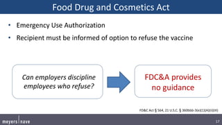 17
Food Drug and Cosmetics Act
• Emergency Use Authorization
• Recipient must be informed of option to refuse the vaccine
FD&C Act § 564, 21 U.S.C. § 360bbb-3(e)(1)(A)(ii)(III)
FDC&A provides
no guidance
Can employers discipline
employees who refuse?
 