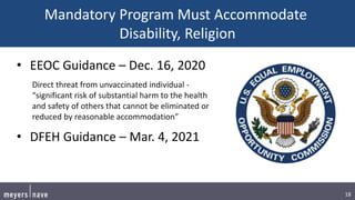 18
Mandatory Program Must Accommodate
Disability, Religion
• EEOC Guidance – Dec. 16, 2020
Direct threat from unvaccinated individual -
“significant risk of substantial harm to the health
and safety of others that cannot be eliminated or
reduced by reasonable accommodation”
• DFEH Guidance – Mar. 4, 2021
 