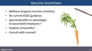 19
Vaccine Incentives
• Wellness program must be voluntary.
• No current EEOC guidance.
• Special benefits or advantages
to vaccinated employees?
• Taxation of benefits?
• Consult with counsel!
 