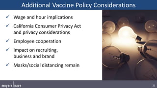 22
Additional Vaccine Policy Considerations
 Wage and hour implications
 California Consumer Privacy Act
and privacy considerations
 Employee cooperation
 Impact on recruiting,
business and brand
 Masks/social distancing remain
 