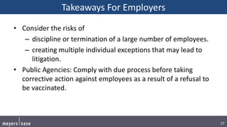 27
Takeaways For Employers
• Consider the risks of
– discipline or termination of a large number of employees.
– creating multiple individual exceptions that may lead to
litigation.
• Public Agencies: Comply with due process before taking
corrective action against employees as a result of a refusal to
be vaccinated.
 