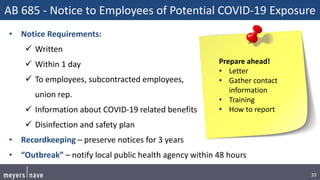 33
AB 685 - Notice to Employees of Potential COVID-19 Exposure
• Notice Requirements:
 Written
 Within 1 day
 To employees, subcontracted employees,
union rep.
 Information about COVID-19 related benefits
 Disinfection and safety plan
• Recordkeeping – preserve notices for 3 years
• “Outbreak” – notify local public health agency within 48 hours
Prepare ahead!
• Letter
• Gather contact
information
• Training
• How to report
 