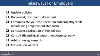 38
Takeaways For Employers
 Update policies
 Document, document, document
 Communicate your consideration and empathy while
maintaining employment standards
 Consistent application of the policies
 Consult HR and legal department/counsel early
 Arbitration agreements
 Class action waivers
 