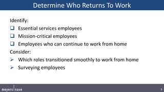 9
Determine Who Returns To Work
Identify:
 Essential services employees
 Mission-critical employees
 Employees who can continue to work from home
Consider:
 Which roles transitioned smoothly to work from home
 Surveying employees
 