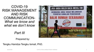 Prepared by:
Tengku Hanidza Tengku Ismail, PhD.
COVID-19
RISK MANAGEMENT
AND RISK
COMMUNICATION-
What we know and
what we don’t know
Part III
30/4/2020 COVID-19 RISK COMM3/TENGKU HANIDZA 1
 